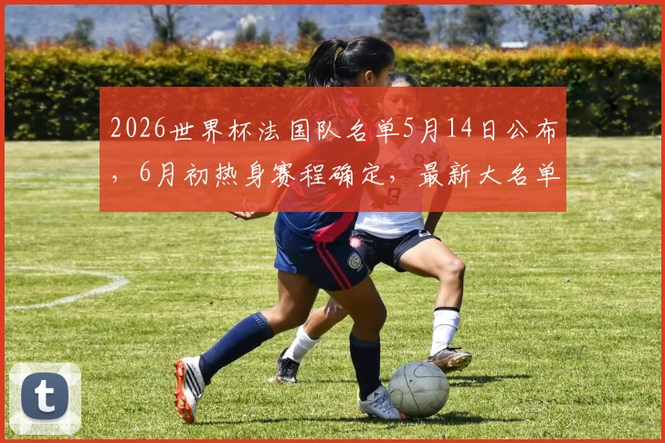 2026世界杯法国队名单5月14日公布，6月初热身赛程确定，最新大名单球员预测分析