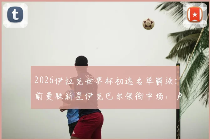 2026伊拉克世界杯初选名单解读：前曼联新星伊克巴尔领衔中场，卢顿射手阿里·阿尔·哈马迪入选引发关注