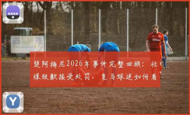 楚阿梅尼2026年事件完整回顾：社媒致歉接受处罚，皇马球迷如何看待此事后续影响？