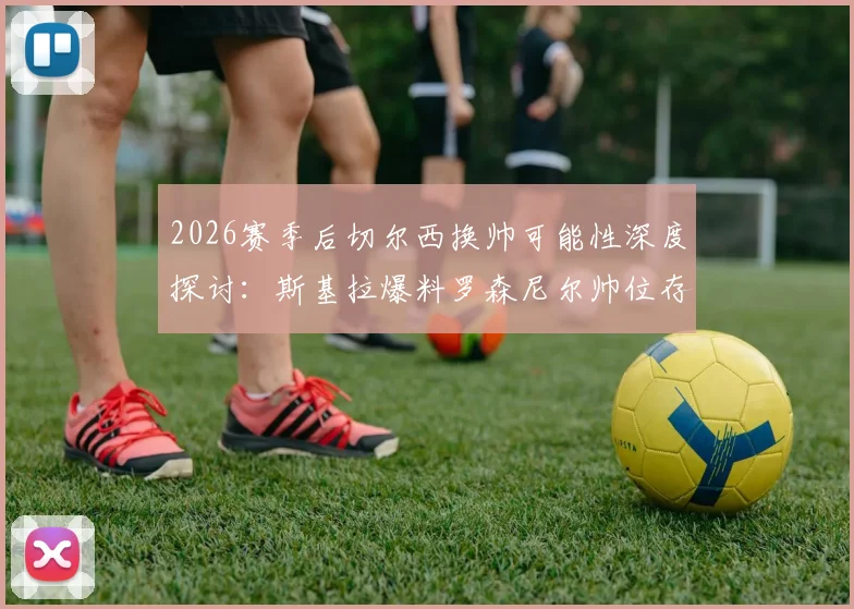 2026赛季后切尔西换帅可能性深度探讨：斯基拉爆料罗森尼尔帅位存疑，潜在新帅人选分析