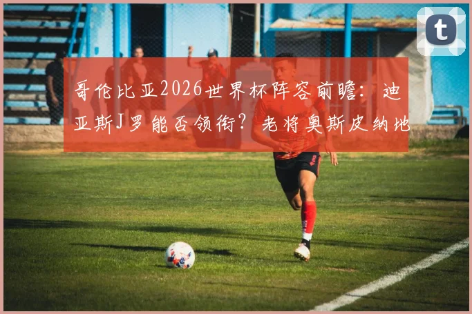 哥伦比亚2026世界杯阵容前瞻：迪亚斯J罗能否领衔？老将奥斯皮纳地位解析，附最新大名单预测