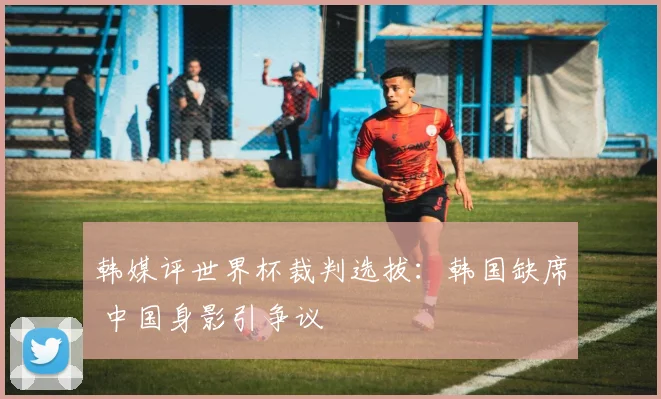 韩媒评世界杯裁判选拔：韩国缺席 中国身影引争议