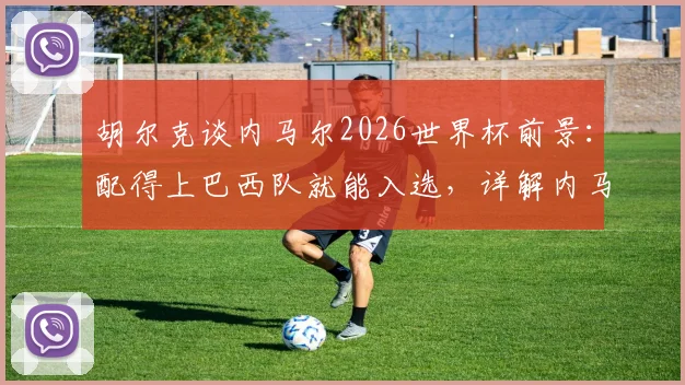 胡尔克谈内马尔2026世界杯前景:配得上巴西队就能入选,详解内马尔回归国家队需要满足哪些条件