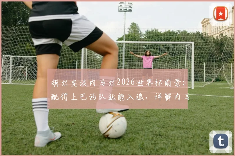 胡尔克谈内马尔2026世界杯前景：配得上巴西队就能入选，详解内马尔回归国家队需要满足哪些条件