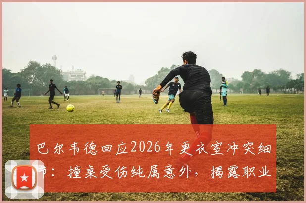 巴尔韦德回应2026年更衣室冲突细节:撞桌受伤纯属意外,揭露职业球员如何避免训练场意外