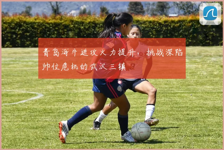 青岛海牛进攻火力提升,挑战深陷帅位危机的武汉三镇
