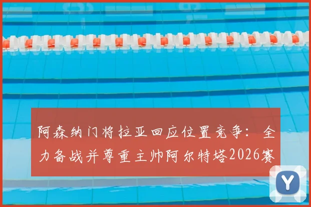 阿森纳门将拉亚回应位置竞争:全力备战并尊重主帅阿尔特塔2026赛季任何出场安排