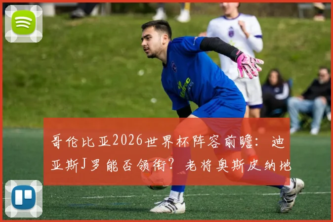 哥伦比亚2026世界杯阵容前瞻:迪亚斯J罗能否领衔?老将奥斯皮纳地位解析,附最新大名单预测