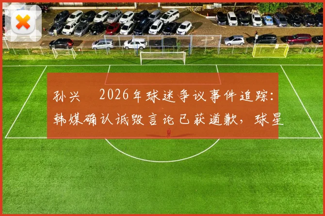 孙兴慜2026年球迷争议事件追踪：韩媒确认诋毁言论已获道歉，球星后续采访开放成疑