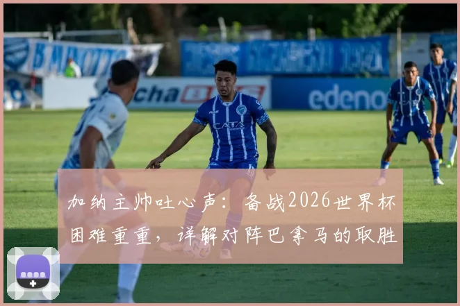 加纳主帅吐心声:备战2026世界杯困难重重,详解对阵巴拿马的取胜策略与球队战术调整