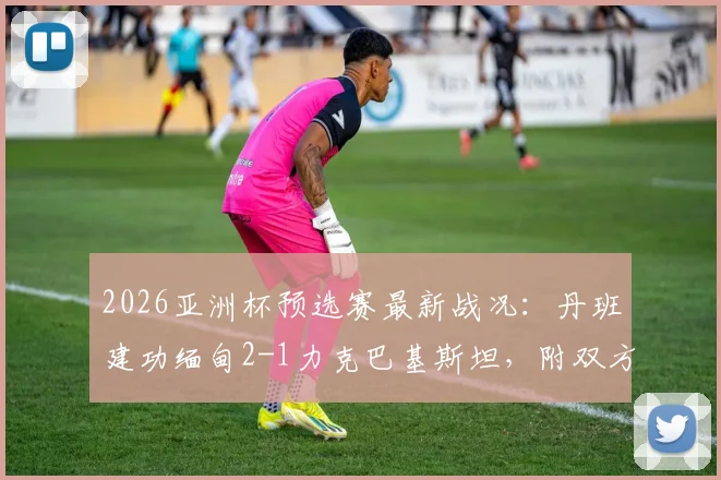 2026亚洲杯预选赛最新战况:丹班建功缅甸2-1力克巴基斯坦,附双方球队实力分析与晋级前景解读