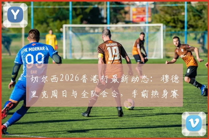 切尔西2026香港行最新动态:穆德里克周日与全队会合,季前热身赛球员名单引关注