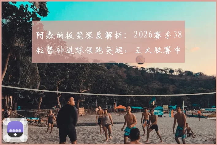 阿森纳板凳深度解析:2026赛季38粒替补进球领跑英超,五大联赛中谁最强?