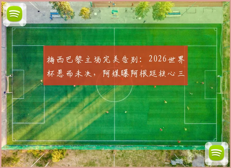 梅西巴黎主场完美告别:2026世界杯悬而未决,阿媒曝阿根廷核心三大潜在替代者方案