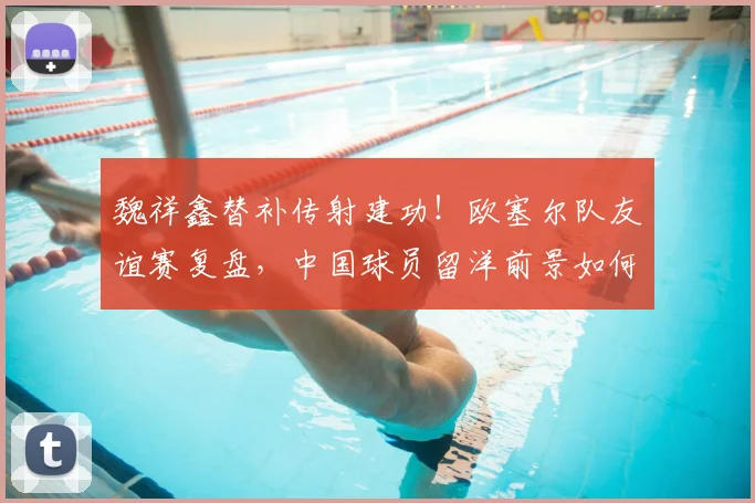 魏祥鑫替补传射建功!欧塞尔队友谊赛复盘,中国球员留洋前景如何?2026赛季看点前瞻