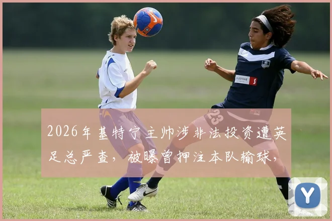 2026年基特宁主帅涉非法投资遭英足总严查，被曝曾押注本队输球，面临何种处罚？