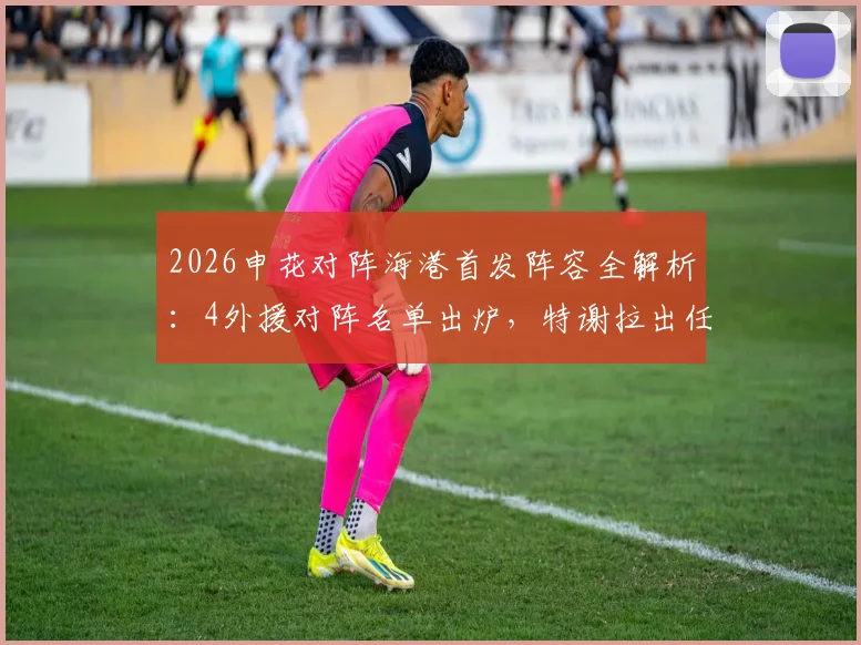 2026申花对阵海港首发阵容全解析：4外援对阵名单出炉，特谢拉出任先发，武磊为何替补待命？