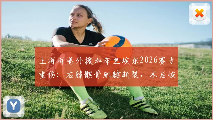 上海海港外援加布里埃尔2026赛季重伤：右膝髌骨肌腱断裂，术后恢复时间与球队影响分析