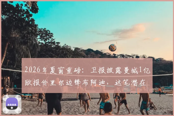2026年夏窗重磅：卫报披露曼城1亿欧报价里尔边锋布阿迪，这笔潜在转会究竟值不值？深度剖析球员特点与蓝月军团战术需求
