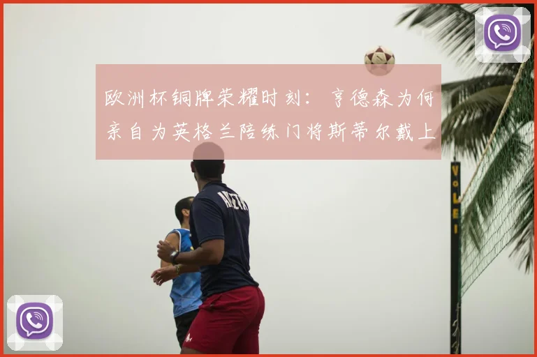 欧洲杯铜牌荣耀时刻:亨德森为何亲自为英格兰陪练门将斯蒂尔戴上奖牌?幕后故事全解析