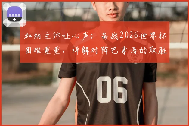 加纳主帅吐心声：备战2026世界杯困难重重，详解对阵巴拿马的取胜策略与球队战术调整