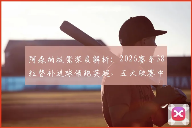 阿森纳板凳深度解析：2026赛季38粒替补进球领跑英超，五大联赛中谁最强？