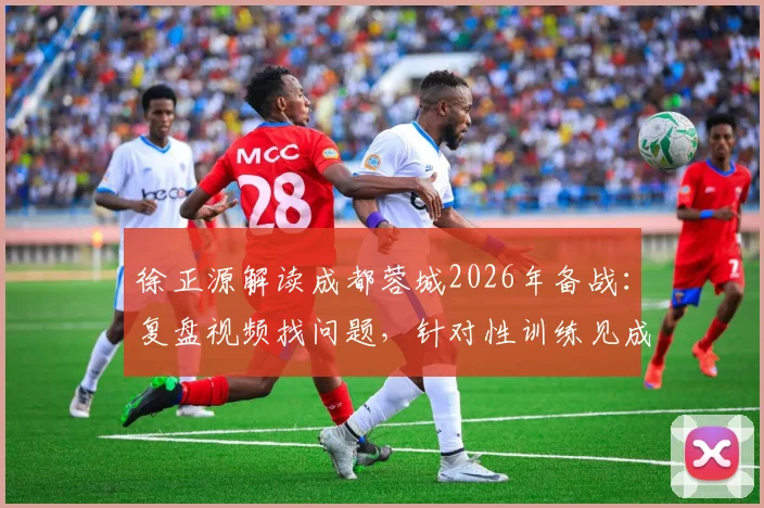 徐正源解读成都蓉城2026年备战:复盘视频找问题,针对性训练见成效