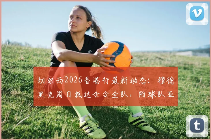 切尔西2026香港行最新动态：穆德里克周日抵达会合全队，附球队亚洲行程具体安排与球员追踪指南