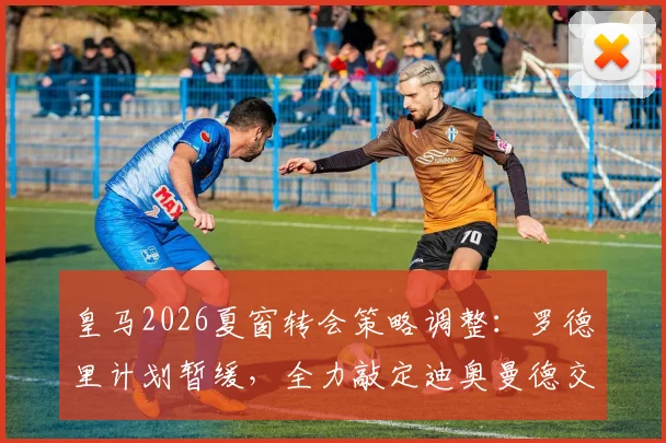 皇马2026夏窗转会策略调整:罗德里计划暂缓,全力敲定迪奥曼德交易细节曝光