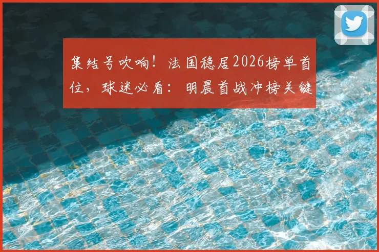 集结号吹响!法国稳居2026榜单首位,球迷必看:明晨首战冲榜关键战,你支持的队伍能否逆袭?