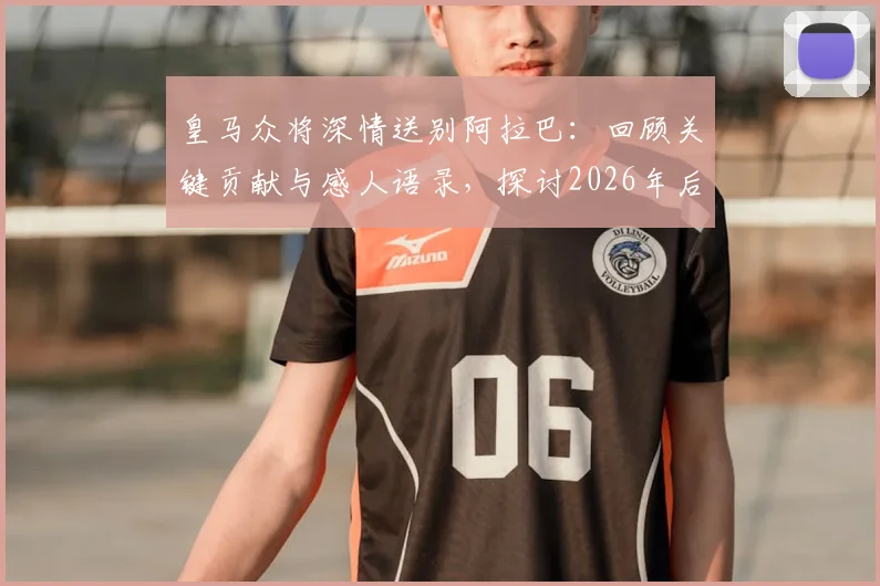 皇马众将深情送别阿拉巴：回顾关键贡献与感人语录，探讨2026年后防新布局