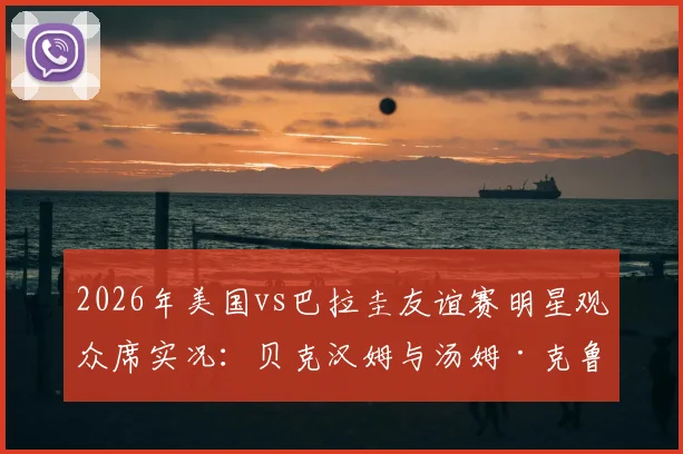 2026年美国vs巴拉圭友谊赛明星观众席实况：贝克汉姆与汤姆·克鲁斯同框观战引热议
