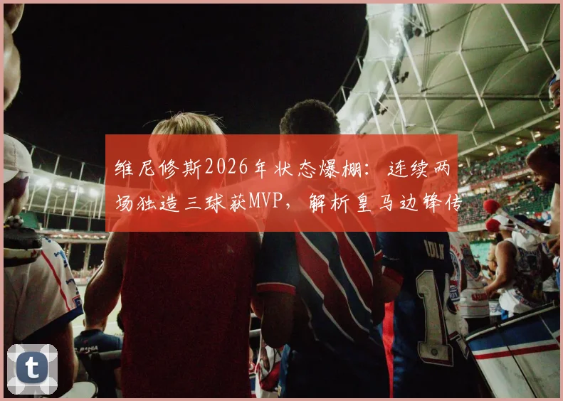 维尼修斯2026年状态爆棚:连续两场独造三球获MVP,解析皇马边锋传射建功之道