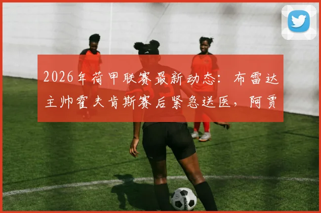 2026年荷甲联赛最新动态：布雷达主帅霍夫肯斯赛后紧急送医，阿贾克斯2-0获胜细节全解析