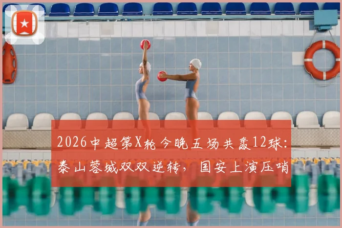 2026中超第X轮今晚五场共轰12球:泰山蓉城双双逆转,国安上演压哨绝杀精彩瞬间回顾