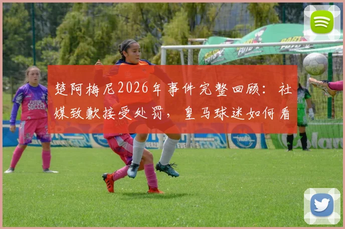 楚阿梅尼2026年事件完整回顾:社媒致歉接受处罚,皇马球迷如何看待此事后续影响?