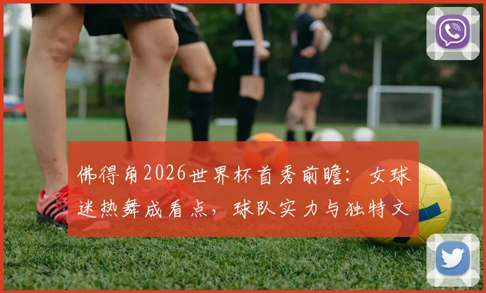 佛得角2026世界杯首秀前瞻：女球迷热舞成看点，球队实力与独特文化引关注