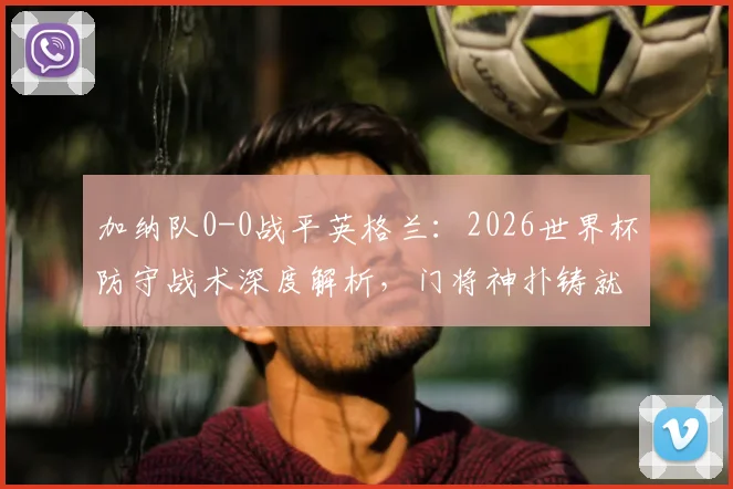 加纳队0-0战平英格兰:2026世界杯防守战术深度解析,门将神扑铸就连场零封纪录