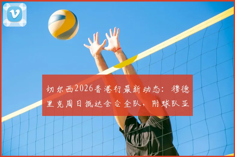 切尔西2026香港行最新动态:穆德里克周日抵达会合全队,附球队亚洲行程具体安排与球员追踪指南