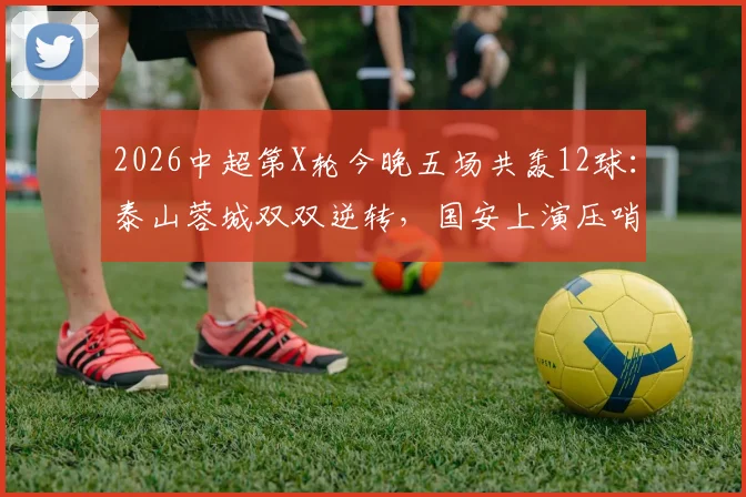 2026中超第X轮今晚五场共轰12球：泰山蓉城双双逆转，国安上演压哨绝杀精彩瞬间回顾