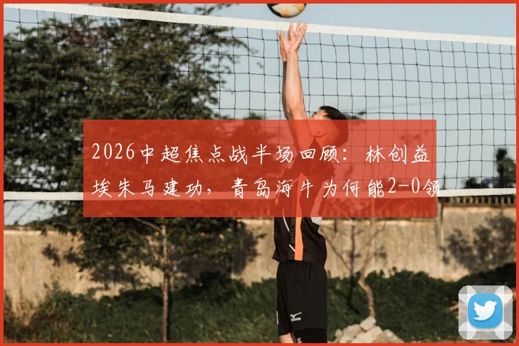 2026中超焦点战半场回顾：林创益埃朱马建功，青岛海牛为何能2-0领先山东泰山？附关键进球解析