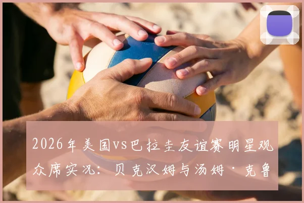 2026年美国vs巴拉圭友谊赛明星观众席实况：贝克汉姆与汤姆·克鲁斯同框观战引热议