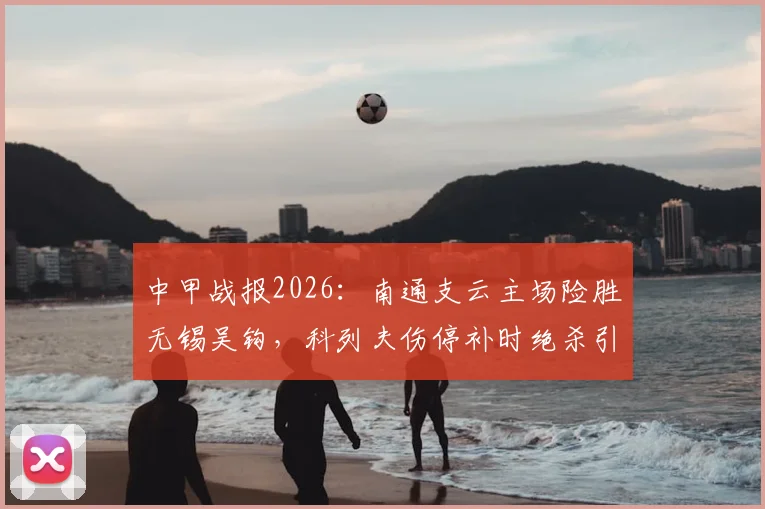 中甲战报2026：南通支云主场险胜无锡吴钩，科列夫伤停补时绝杀引爆全场，双方赛后数据深度分析