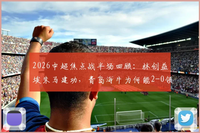 2026中超焦点战半场回顾:林创益埃朱马建功,青岛海牛为何能2-0领先山东泰山?附关键进球解析