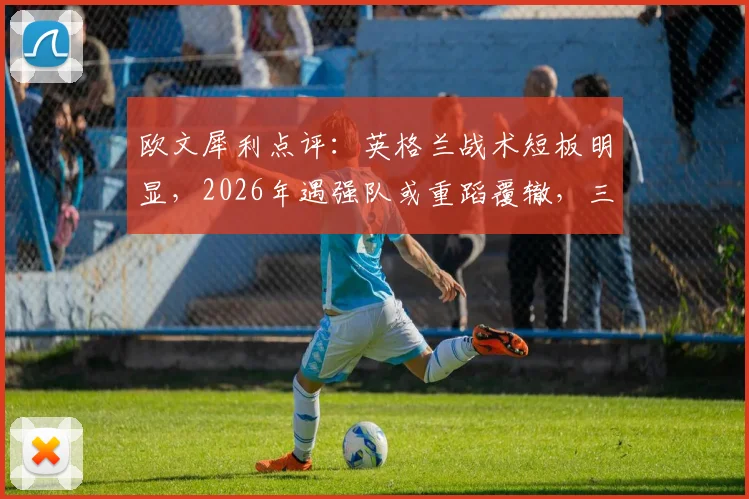 欧文犀利点评:英格兰战术短板明显,2026年遇强队或重蹈覆辙,三点隐患需警惕