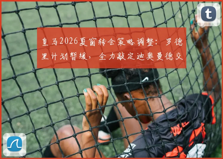 皇马2026夏窗转会策略调整：罗德里计划暂缓，全力敲定迪奥曼德交易细节曝光