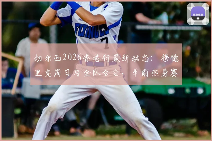 切尔西2026香港行最新动态：穆德里克周日与全队会合，季前热身赛球员名单引关注