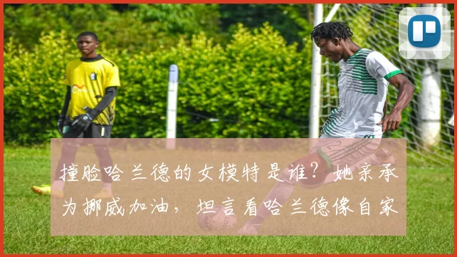 撞脸哈兰德的女模特是谁?她亲承为挪威加油,坦言看哈兰德像自家兄弟