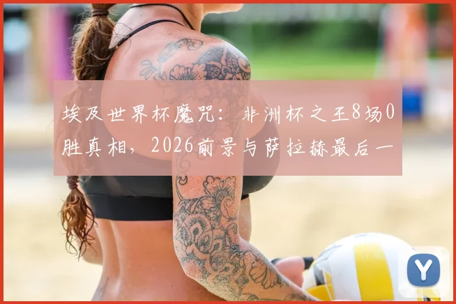 埃及世界杯魔咒：非洲杯之王8场0胜真相，2026前景与萨拉赫最后一搏深度解析