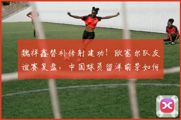 魏祥鑫替补传射建功！欧塞尔队友谊赛复盘，中国球员留洋前景如何？2026赛季看点前瞻